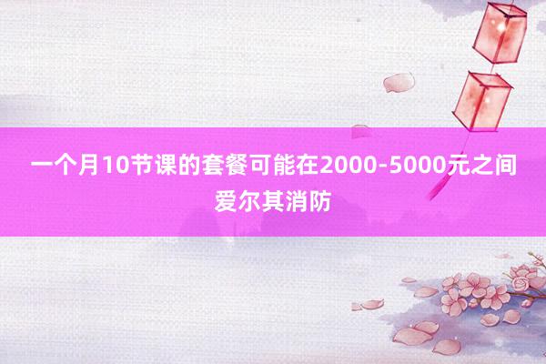 一个月10节课的套餐可能在2000-5000元之间爱尔其消防
